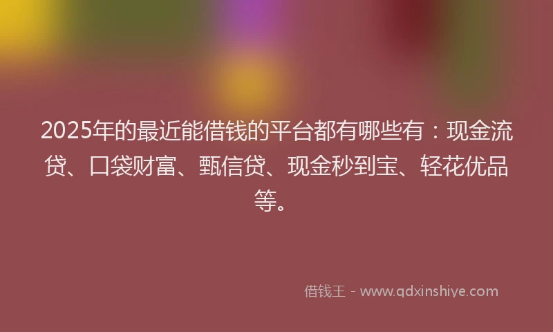 2025年的最近能借钱的平台都有哪些有：现金流贷、口袋财富、甄信贷、现金秒到宝、轻花优品等。
