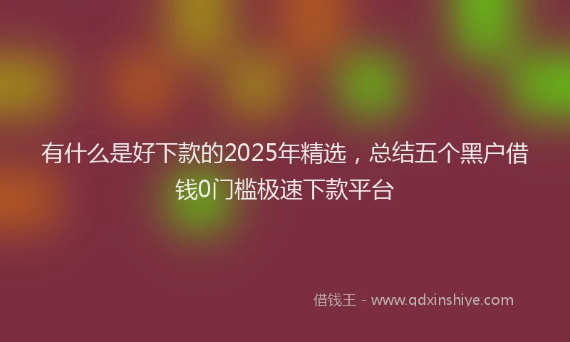 有什么是好下款的2025年精选，总结五个黑户借钱0门槛极速下款平台