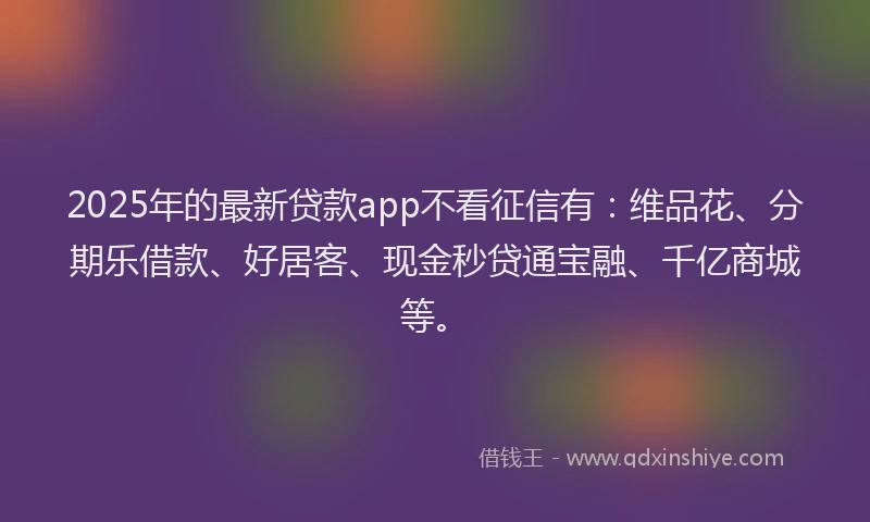2025年的最新贷款app不看征信有：维品花、分期乐借款、好居客、现金秒贷通宝融、千亿商城等。