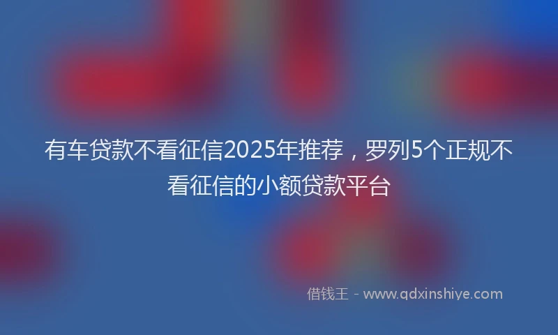 有车贷款不看征信2025年推荐，罗列5个正规不看征信的小额贷款平台