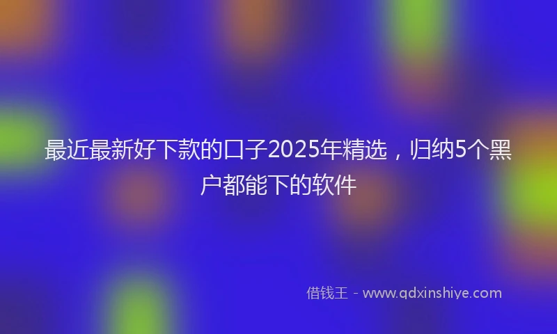 最近最新好下款的口子2025年精选，归纳5个黑户都能下的软件
