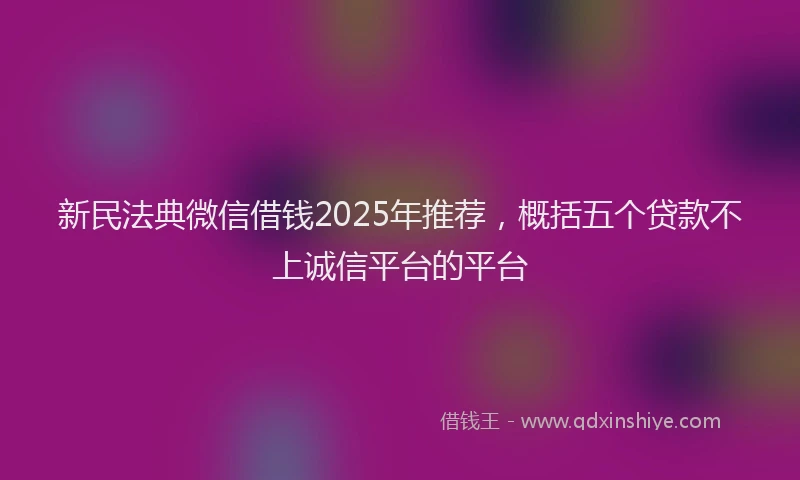 新民法典微信借钱2025年推荐，概括五个贷款不上诚信平台的平台