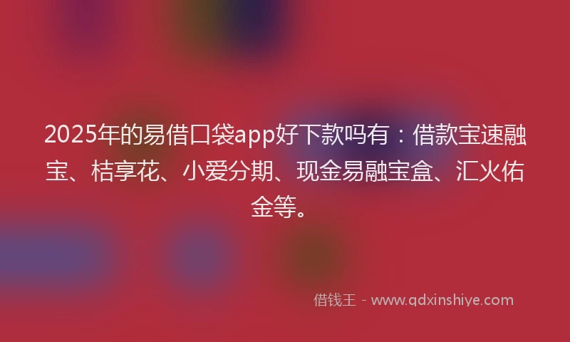 2025年的易借口袋app好下款吗有：借款宝速融宝、桔享花、小爱分期、现金易融宝盒、汇火佑金等。