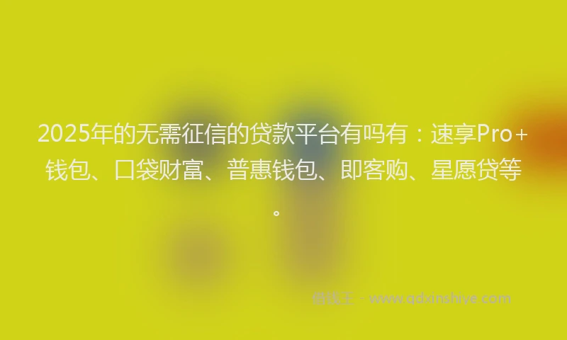 2025年的无需征信的贷款平台有吗有：速享Pro+钱包、口袋财富、普惠钱包、即客购、星愿贷等。