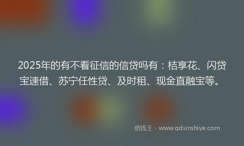 2025年的有不看征信的信贷吗有：桔享花、闪贷宝速借、苏宁任性贷、及时租、现金直融宝等。