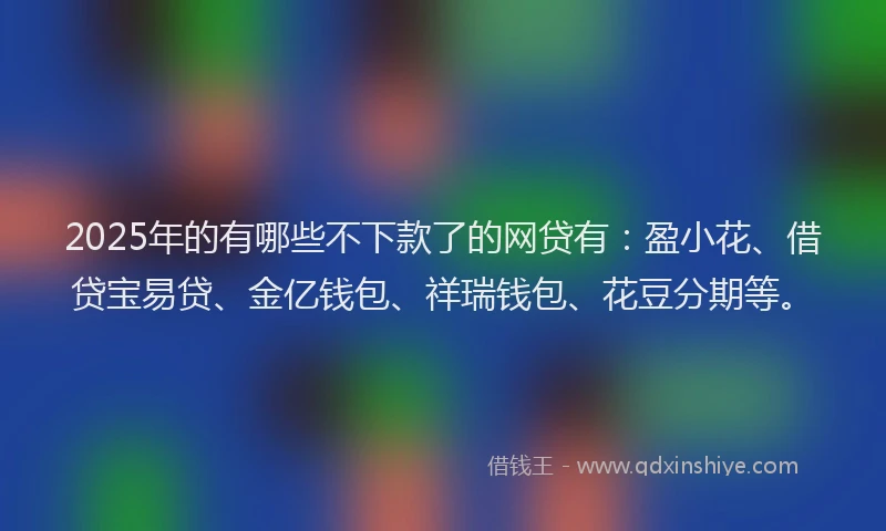 2025年的有哪些不下款了的网贷有：盈小花、借贷宝易贷、金亿钱包、祥瑞钱包、花豆分期等。