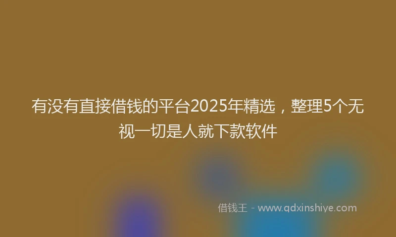 有没有直接借钱的平台2025年精选，整理5个无视一切是人就下款软件