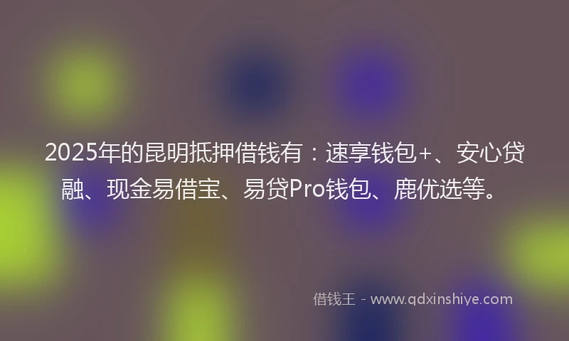 2025年的昆明抵押借钱有：速享钱包+、安心贷融、现金易借宝、易贷Pro钱包、鹿优选等。