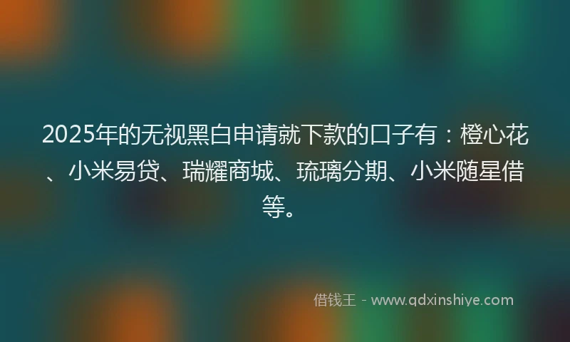 2025年的无视黑白申请就下款的口子有：橙心花、小米易贷、瑞耀商城、琉璃分期、小米随星借等。