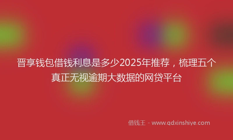 晋享钱包借钱利息是多少2025年推荐，梳理五个真正无视逾期大数据的网贷平台