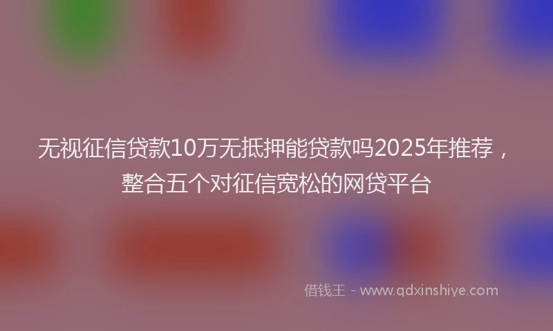 无视征信贷款10万无抵押能贷款吗2025年推荐，整合五个对征信宽松的网贷平台