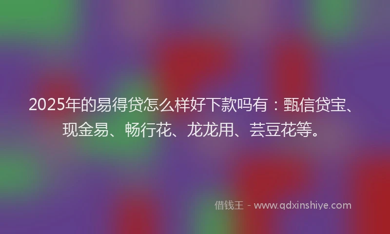 2025年的易得贷怎么样好下款吗有：甄信贷宝、现金易、畅行花、龙龙用、芸豆花等。