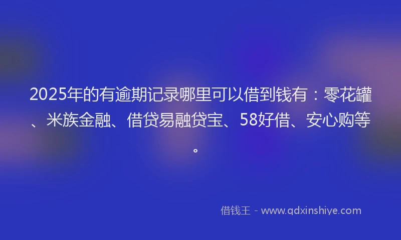 2025年的有逾期记录哪里可以借到钱有：零花罐、米族金融、借贷易融贷宝、58好借、安心购等。