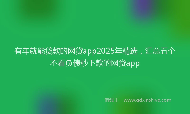 有车就能贷款的网贷app2025年精选，汇总五个不看负债秒下款的网贷app