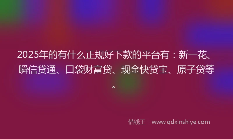 2025年的有什么正规好下款的平台有：新一花、瞬信贷通、口袋财富贷、现金快贷宝、原子贷等。