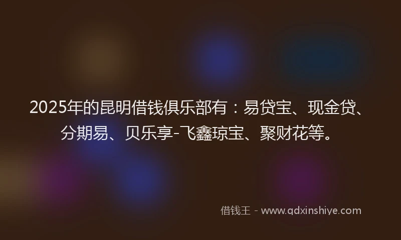 2025年的昆明借钱俱乐部有：易贷宝、现金贷、分期易、贝乐享-飞鑫琼宝、聚财花等。