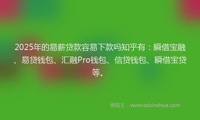 2025年的易薪贷款容易下款吗知乎有：瞬借宝融、易贷钱包、汇融Pro钱包、信贷钱包、瞬借宝贷等。