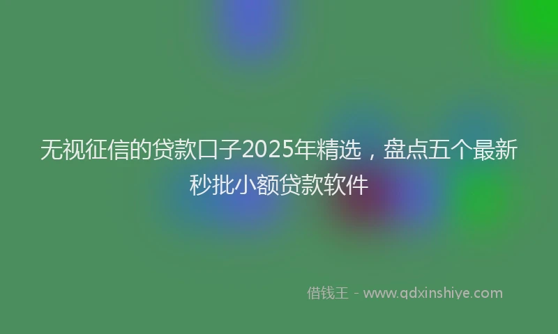 无视征信的贷款口子2025年精选，盘点五个最新秒批小额贷款软件