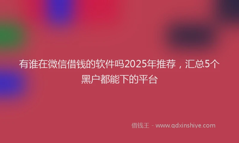 有谁在微信借钱的软件吗2025年推荐，汇总5个黑户都能下的平台