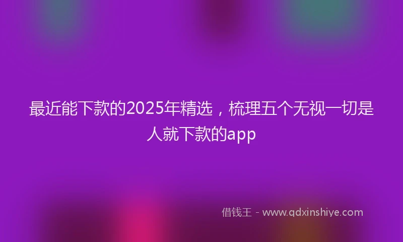 最近能下款的2025年精选，梳理五个无视一切是人就下款的app