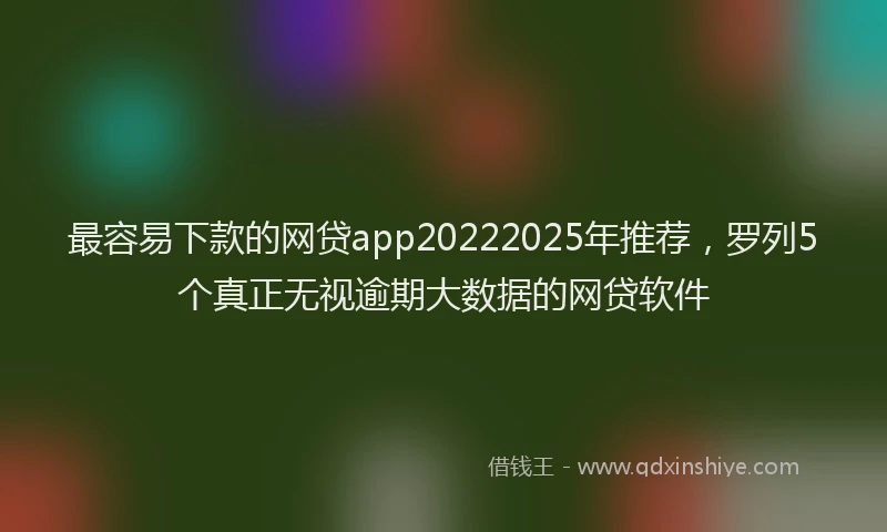 最容易下款的网贷app20222025年推荐，罗列5个真正无视逾期大数据的网贷软件