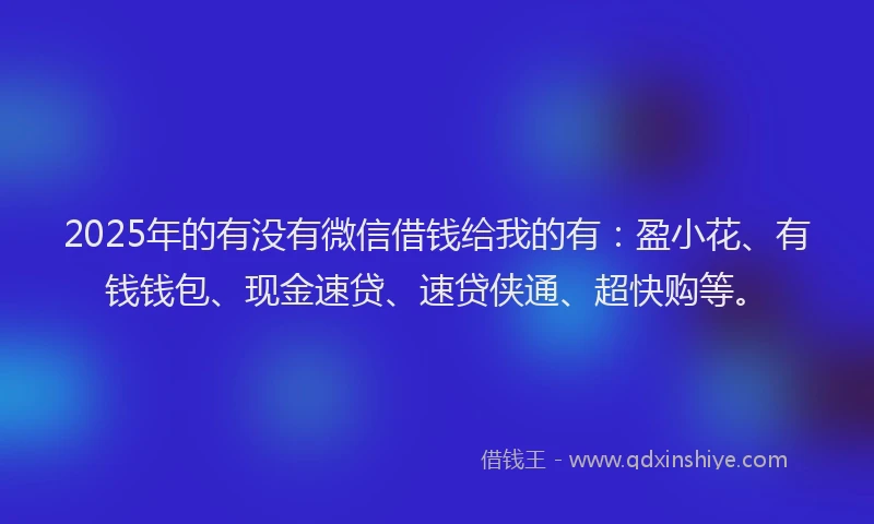 2025年的有没有微信借钱给我的有：盈小花、有钱钱包、现金速贷、速贷侠通、超快购等。