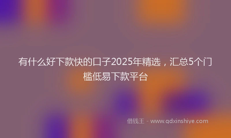 有什么好下款快的口子2025年精选，汇总5个门槛低易下款平台