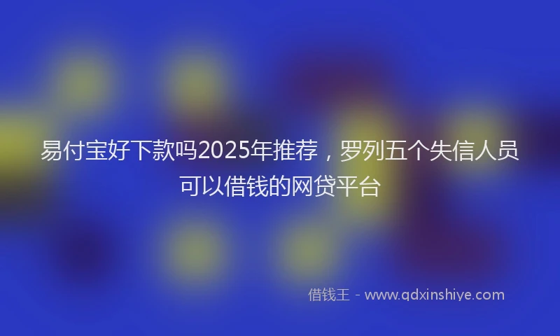 易付宝好下款吗2025年推荐，罗列五个失信人员可以借钱的网贷平台