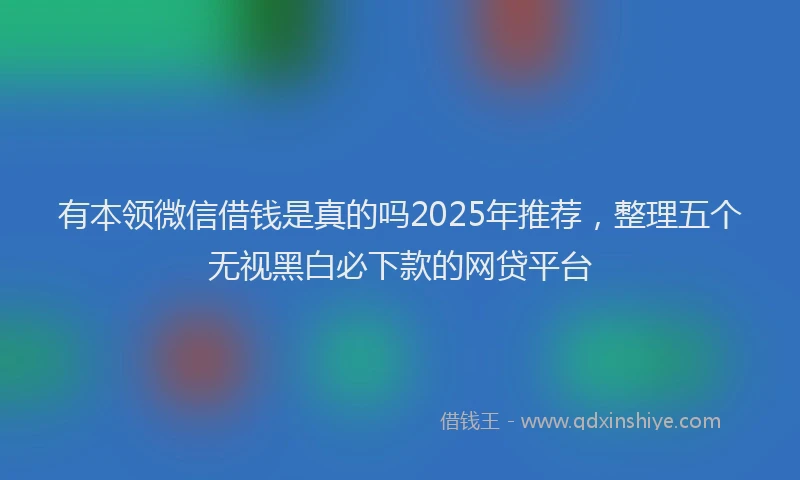 有本领微信借钱是真的吗2025年推荐，整理五个无视黑白必下款的网贷平台