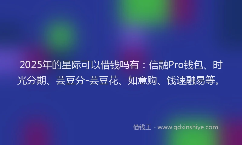2025年的星际可以借钱吗有：信融Pro钱包、时光分期、芸豆分-芸豆花、如意购、钱速融易等。