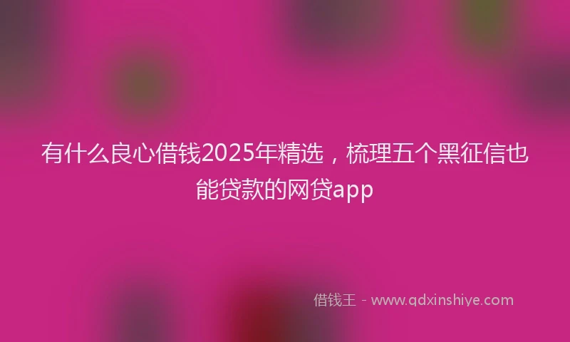 有什么良心借钱2025年精选，梳理五个黑征信也能贷款的网贷app