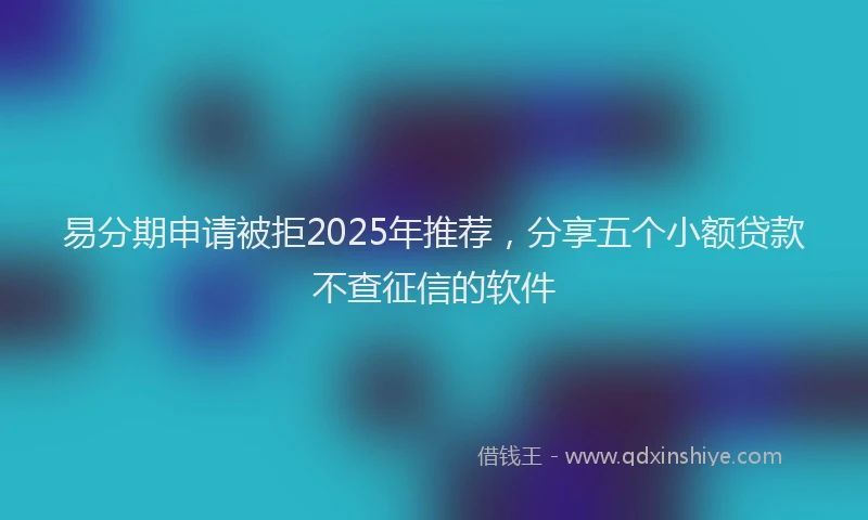 易分期申请被拒2025年推荐，分享五个小额贷款不查征信的软件