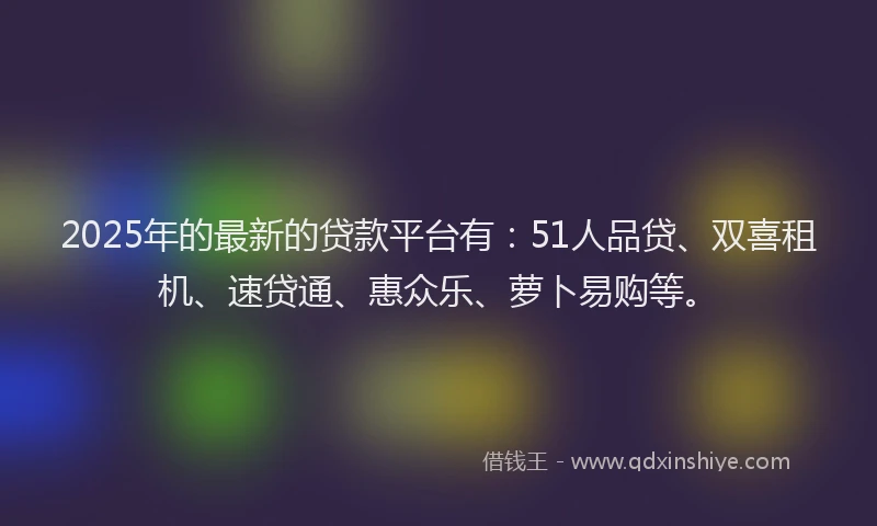 2025年的最新的贷款平台有：51人品贷、双喜租机、速贷通、惠众乐、萝卜易购等。