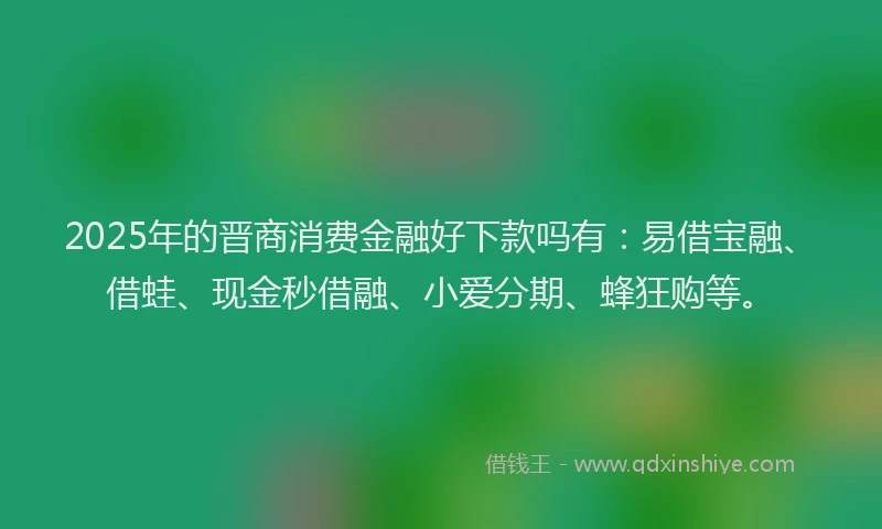 2025年的晋商消费金融好下款吗有：易借宝融、借蛙、现金秒借融、小爱分期、蜂狂购等。