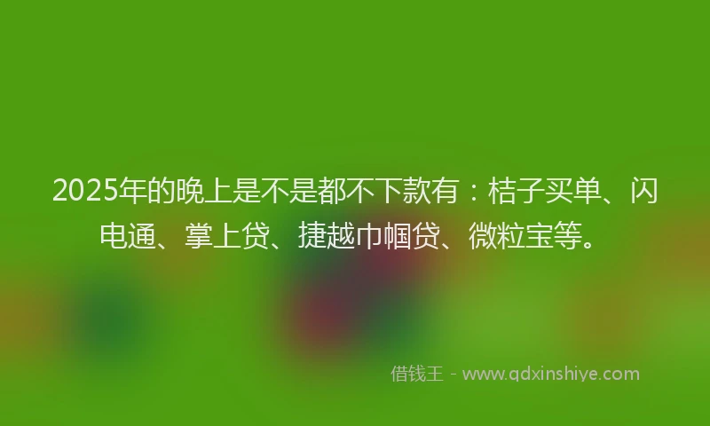 2025年的晚上是不是都不下款有：桔子买单、闪电通、掌上贷、捷越巾帼贷、微粒宝等。