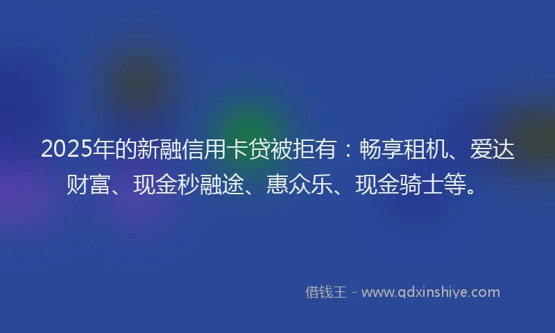 2025年的新融信用卡贷被拒有：畅享租机、爱达财富、现金秒融途、惠众乐、现金骑士等。