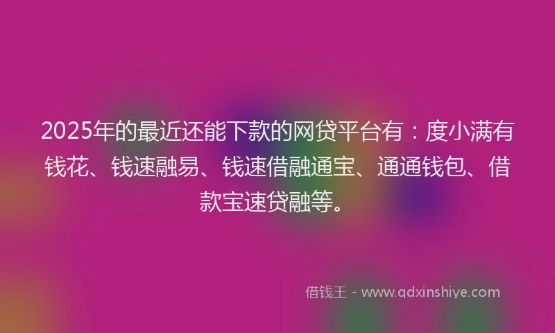 2025年的最近还能下款的网贷平台有：度小满有钱花、钱速融易、钱速借融通宝、通通钱包、借款宝速贷融等。