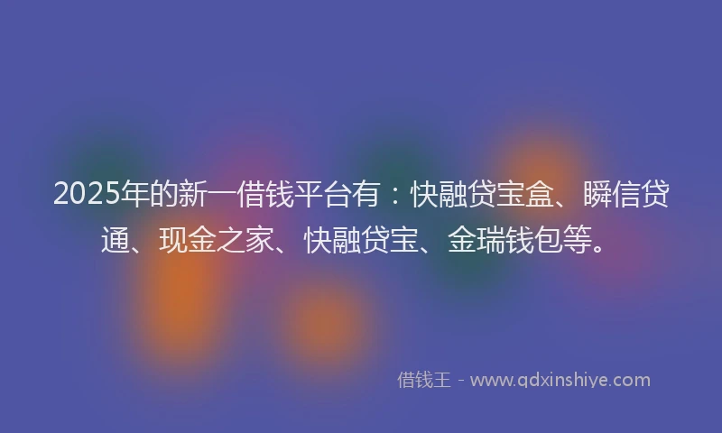 2025年的新一借钱平台有：快融贷宝盒、瞬信贷通、现金之家、快融贷宝、金瑞钱包等。
