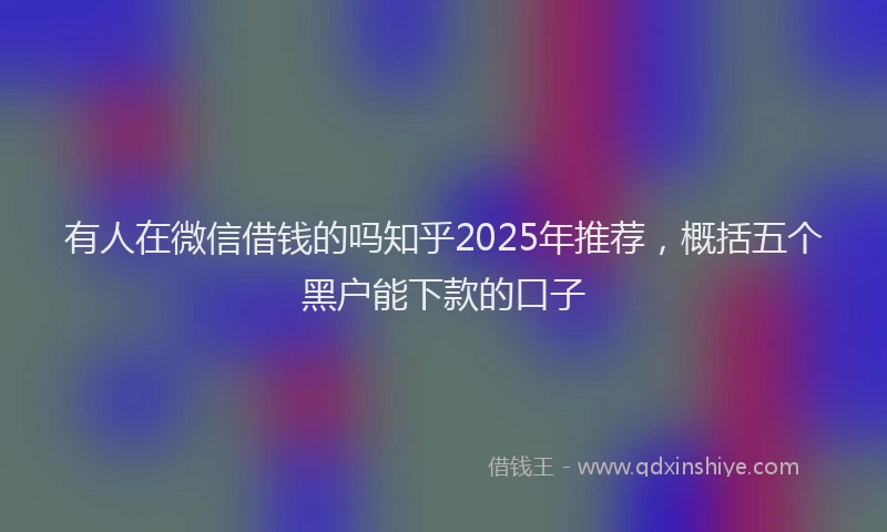 有人在微信借钱的吗知乎2025年推荐，概括五个黑户能下款的口子