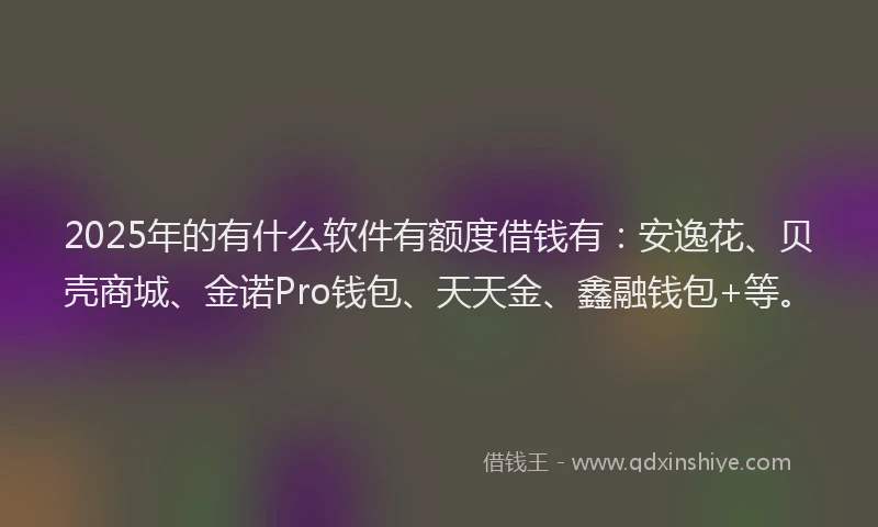 2025年的有什么软件有额度借钱有：安逸花、贝壳商城、金诺Pro钱包、天天金、鑫融钱包+等。