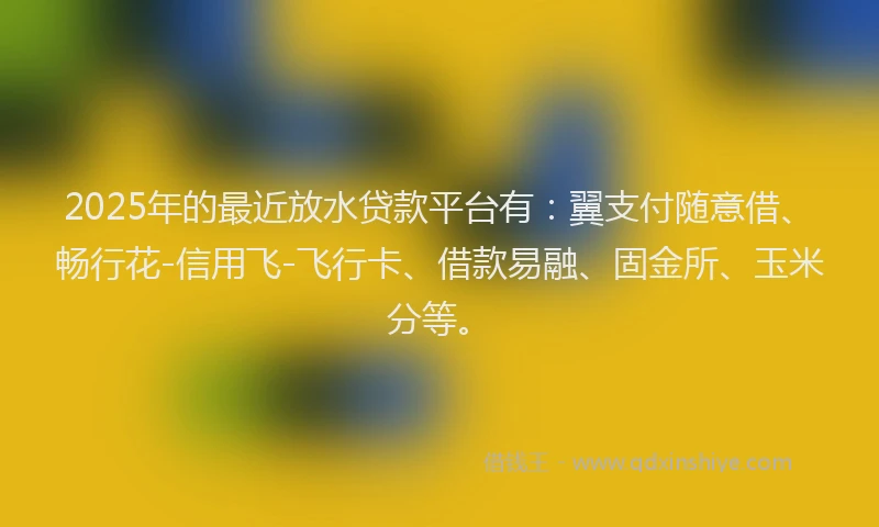2025年的最近放水贷款平台有：翼支付随意借、畅行花-信用飞-飞行卡、借款易融、固金所、玉米分等。