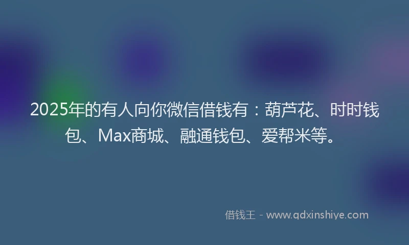 2025年的有人向你微信借钱有：葫芦花、时时钱包、Max商城、融通钱包、爱帮米等。