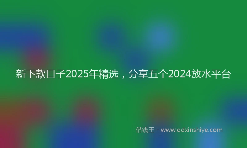 新下款口子2025年精选，分享五个2024放水平台