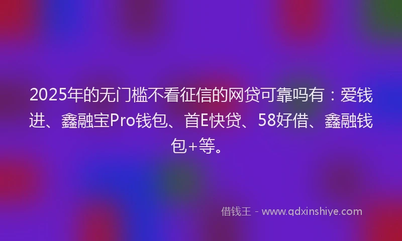 2025年的无门槛不看征信的网贷可靠吗有：爱钱进、鑫融宝Pro钱包、首E快贷、58好借、鑫融钱包+等。