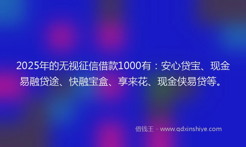 2025年的无视征信借款1000有：安心贷宝、现金易融贷途、快融宝盒、享来花、现金侠易贷等。