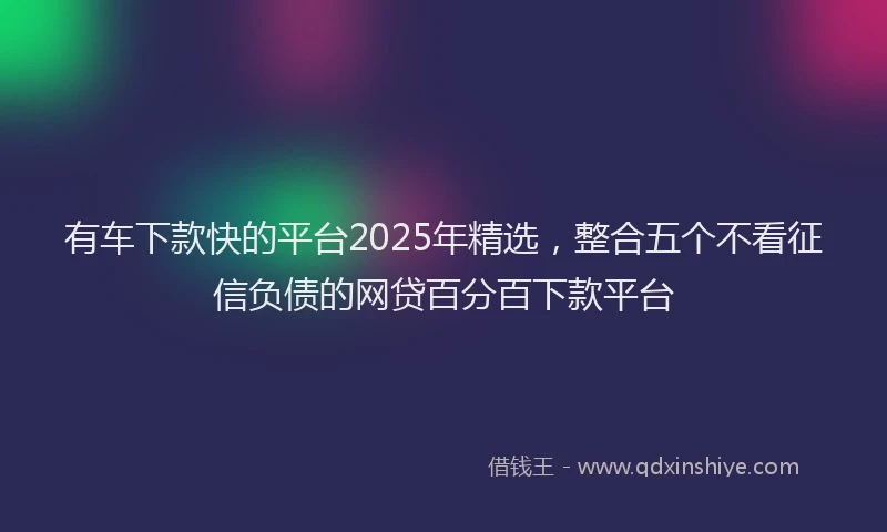 有车下款快的平台2025年精选，整合五个不看征信负债的网贷百分百下款平台