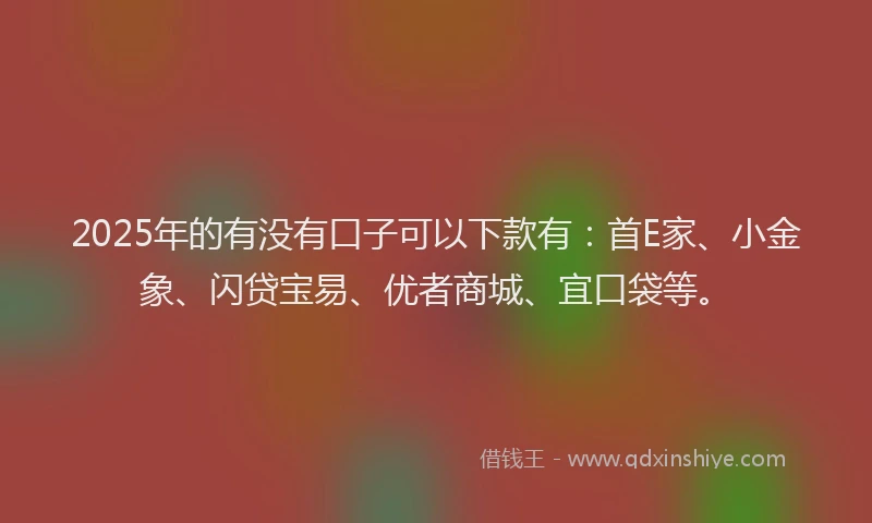 2025年的有没有口子可以下款有：首E家、小金象、闪贷宝易、优者商城、宜口袋等。