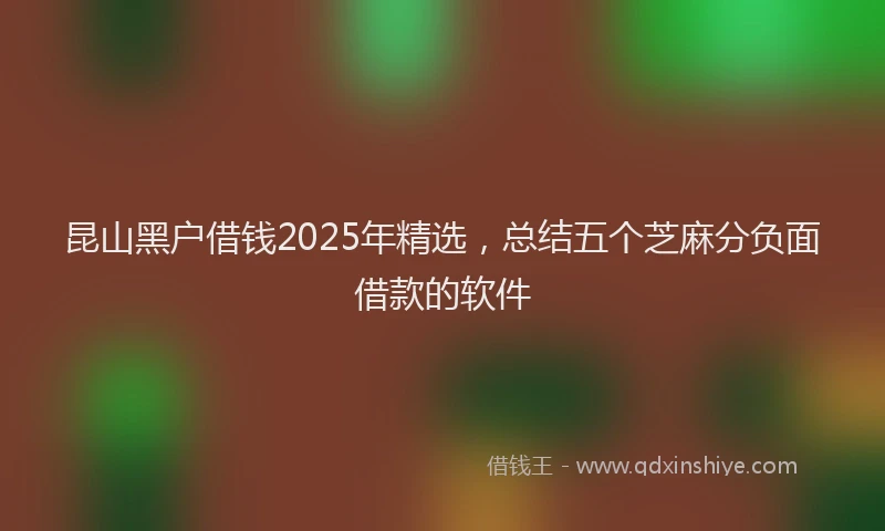昆山黑户借钱2025年精选，总结五个芝麻分负面借款的软件