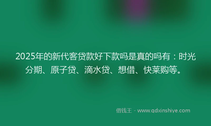 2025年的新代客贷款好下款吗是真的吗有：时光分期、原子贷、滴水贷、想借、快莱购等。