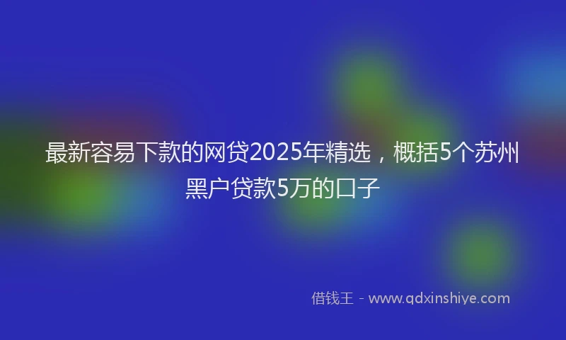 最新容易下款的网贷2025年精选，概括5个苏州黑户贷款5万的口子